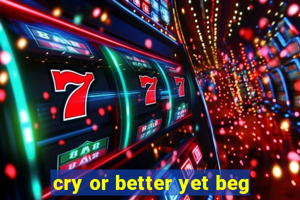 cry or better yet beg